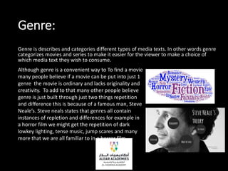 Genre:
Genre is describes and categories different types of media texts. In other words genre
categorizes movies and series to make it easier for the viewer to make a choice of
which media text they wish to consume.
Although genre is a convenient way to To find a movie
many people believe if a movie can be put into just 1
genre the movie is ordinary and lacks originality and
creativity. To add to that many other people believe
genre is just built through just two things repetition
and difference this is because of a famous man, Steve
Neale’s. Steve neals states that genres all contain
instances of repletion and differences for example in
a horror film we might get the repetition of dark
lowkey lighting, tense music, jump scares and many
more that we are all familiar to in a horror film
 