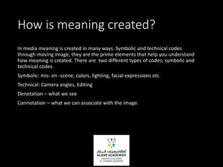 How is meaning created?
In media meaning is created in many ways. Symbolic and technical codes
through moving image, they are the prime elements that help you understand
how meaning is created. There are two different types of codes; symbolic and
technical codes.
Symbolic: mis- en -scene, colors, lighting, facial expressions etc.
Technical: Camera angles, Editing
Denotation – what we see
Connotation – what we can associate with the image.
 