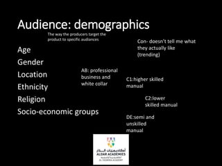 Audience: demographics
Age
Gender
Location
Ethnicity
Religion
Socio-economic groups
AB: professional
business and
white collar
C1:higher skilled
manual
C2:lower
skilled manual
DE:semi and
unskilled
manual
The way the producers target the
product to specific audiances
Con- doesn’t tell me what
they actually like
(trending)
 