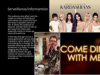 Serveillance/informantion
The audience also often uses the
media as a form of finding out
information this could vary from
the news to people's personal
life. It allows the audience to
observe and feel what its like to
get away from there own
espacially reality tv shows eg:
come dine with me
in this day and age we are a
nosey generation we are often so
invested in other people's life
and looking for a change for
example keeping up with the
kardations is a reality TV show
vlogging the life of the
kardashion family this get
millions of streams a week
showing us how invested we
actually are
 