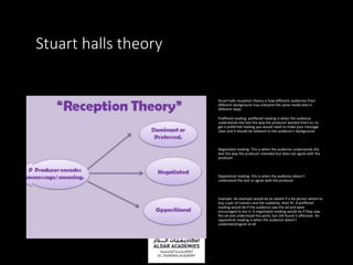 Stuart halls theory
Stuart halls reception theory is how different audiences from
different background may interpret the same media text in
different ways.
Preffered reading: preffered reading is when the audience
understands the text the way the producer wanted them to, to
get a preferred reading you would need to make your message
clear and it should be relavent to the audience's background.
Negotiated reading: This is when the audience understands the
text the way the producer intended but does not agree with the
producer.
Oppositinal reading: this is when the audience doesn’t
understand the text or agree with the producer.
Example: An example would be an advert if a fat person where to
buy a pair of trainers and the suddenly, their fit. A preffered
reading would be if the audience saw the ad and were
encouraged to but it. A negotiated reading would be if they saw
the ad and understood the point, but still found it offensive. An
oppositinal reading is when the audience doesn’t
understand/agree at all.
 