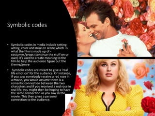 Symbolic codes
• Symbolic codes in media include setting
acting, color and mise en scene which is
what the film is made up of -
costumes/props (continue the stuff on ur
own) it’s used to create meaning to the
film to help the audience figure out the
theme/genre
• Symbolic codes are meant to give a 'real
life emotion' for the audience. Or instance,
if you saw somebody receive a red rose in
a movie, you would assume there is a
romantic connection between the two
characters and if you received a red rose in
real life, you might then be hoping to have
the same connection as you saw in the
movie. This then gives a personal
connection to the audience.
 