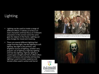 Lighting
• Lighting can be used to create a range of
different effects. It allows us to focus on
main characters and lose focus on irrelevant
characters in the correct scene the same
goes for objects in the frame. Lighting can
also change the mood and meaning.
• There are several different lighting that
range from key light, low key lighting to soft
lighting. Key light is the primary and
brightest sources of lighting, another very
popular use of lighting is high key lighting
and low-key lighting, high key lighting is
used to give a bright and full on effect often
used in romance and comedy and low-key
lighting is used to create suspense and
tension often used in action and horror
 