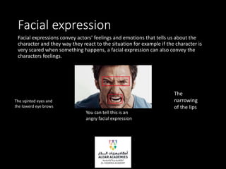 Facial expression
Facial expressions convey actors’ feelings and emotions that tells us about the
character and they way they react to the situation for example if the character is
very scared when something happens, a facial expression can also convey the
characters feelings.
You can tell this is an
angry facial expression
The
narrowing
of the lips
The sqinted eyes and
the lowerd eye brows
 