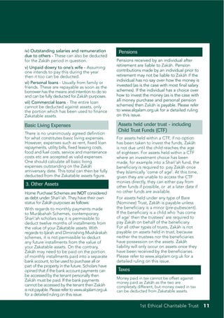 iv) Outstanding salaries and remuneration             Pensions
due to others - These can also be deducted
for the Zakah period in question.
           ¯                                         Pensions received by an individual after
                                                     retirement are liable to Zakah. Pension
                                                                                   ¯
v) Unpaid dowry to one’s wife - Assuming
one intends to pay this during the year              contributions made by an individual prior to
then it too can be deducted.                         retirement may not be liable to Zakah if the
                                                                                           ¯
                                                     individual has no say over how the money is
vi) Personal loans - Usually from family or
friends. These are repayable as soon as the          invested (as is the case with most final salary
borrower has the means and intention to do so        schemes). If the individual has a choice over
and can be fully deducted for Zakah purposes.
                                 ¯                   how to invest the money (as is the case with
                                                     all money purchase and personal pension
vii) Commercial loans - The entire loan
cannot be deducted against assets, only              schemes) then Zakah is payable. Please refer
                                                                          ¯
the portion which has been used to finance           to www.alqalam.org.uk for a detailed ruling
Zakatable assets.                                    on this issue.

Basic Living Expenses                                Assets held under trust - including
                                                     Child Trust Funds (CTF)
There is no unanimously agreed definition
for what constitutes basic living expenses.          For assets held within a CTF, if no option
However, expenses such as rent, fixed loan           has been taken to invest the funds, Zakah  ¯
repayments, utility bills, fixed leasing costs,      is not due until the child reaches the age
food and fuel costs, service and maintenance         of eighteen. For assets held within a CTF
costs etc are accepted as valid expenses.            where an investment choice has been
One should calculate all basic living                made, for example into a Sharı ‘ah fund, the
                                                                                      ¯
expenses outstanding on the Zaka       ¯h            beneficiary is required to pay Zaka once
                                                                                          ¯h
anniversary date. This total can then be fully       they Islamically ‘come of age’. At this time,
deducted from the Zakatable assets figure.           given they are unable to access the CTF
                                                     monies directly, they can either pay from
3. Other Assets                                      other funds if possible, or at a later date if
Home Purchase Schemes are NOT considered             no other funds are available.
as debt under Sharı ‘ah. They have their own
                     ¯                               For assets held under any type of Bare
status for Zaka purposes as follows:
               ¯h                                    (Nominee) Trust, Zakah is payable unless
                                                                             ¯
With regards to monthly payments made                the beneficiary is a minor (pre-pubescent).
to Murabahah Schemes, contemporary
         ¯                                           If the beneficiary is a child who ‘has come
Sharı ‘ah scholars say it is permissible to
      ¯                                              of age’ then the trustees’ are required to
deduct twelve months of installments from            pay Zakah on behalf of the beneficiary.
                                                               ¯
the value of your Zakatable assets. With             For all other types of trusts, Zakah is not
                                                                                        ¯
regards to Ija¯rah and Diminishing Musha   ¯rakah    payable on assets held in trust, because
schemes, it is not permissible to deduct             neither the trustees nor the beneficiaries
any future installments from the value of            have possession on the assets. Zaka   ¯h
your Zakatable assets. On the contrary,              liability will only occur on assets once they
Zakah may need to be paid on the portion
     ¯                                               have been received by the beneficiaries.
of monthly installments paid into a separate         Please refer to www.alqalam.org.uk for a
bank account, to be used to purchase all or          detailed ruling on this issue.
part of the property in the future. Scholars have
opined that if the bank account payments can         Taxes
be accessed by the tenant personally then
                                                     Money paid in tax cannot be offset against
Zakah must be paid. If the bank payments
     ¯
                                                     money paid as Zakah as the two are
                                                                        ¯
cannot be accessed by the tenant then Zakah    ¯     completely different, but money owed in tax
is not payable. Please refer to www.alqalam.org.uk   can be deducted from Zakatable assets.
for a detailed ruling on this issue.

                                                                  1st Ethical Charitable Trust 11
 