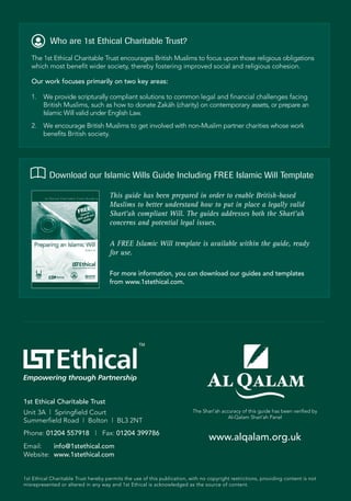 Who are 1st Ethical Charitable Trust?
   The 1st Ethical Charitable Trust encourages British Muslims to focus upon those religious obligations
   which most benefit wider society, thereby fostering improved social and religious cohesion.

   Our work focuses primarily on two key areas:

   1.   We provide scripturally compliant solutions to common legal and financial challenges facing
        British Muslims, such as how to donate Zaka (charity) on contemporary assets, or prepare an
                                                     ¯h
        Islamic Will valid under English Law.
   2. We encourage British Muslims to get involved with non-Muslim partner charities whose work
      benefits British society.




           Download our Islamic Wills Guide Including FREE Islamic Will Template

                                     This guide has been prepared in order to enable British-based
                                     Muslims to better understand how to put in place a legally valid
                                     Sharı‘ah compliant Will. The guides addresses both the Sharı‘ah
                                         ¯                                                       ¯
                                     concerns and potential legal issues.

                                     A FREE Islamic Will template is available within the guide, ready
                                     for use.

                                     For more information, you can download our guides and templates
                                     from www.1stethical.com.




                                                  TM




1st Ethical Charitable Trust
Unit 3A | Springfield Court                                               The Sharı ’ah accuracy of this guide has been verified by
                                                                                  ¯
                                                                                           Al-Qalam Sharı ’ah Panel
                                                                                                          ¯
Summerfield Road | Bolton | BL3 2NT
Phone: 01204 557918 | Fax: 01204 399786
                                                                                 www.alqalam.org.uk
Email:   info@1stethical.com
Website: www.1stethical.com


1st Ethical Charitable Trust hereby permits the use of this publication, with no copyright restrictions, providing content is not
misrepresented or altered in any way and 1st Ethical is acknowledged as the source of content.
 