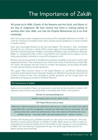 The Importance of Zaka
                                            ¯h
All praise be to Alla Creator of the Heavens and the Earth, and Owner of
                    ¯h,
the Day of Judgement. We bear witness that there is nothing worthy of
worship other than Alla and that the Prophet Muhammed (s) is his final
                        ¯h,
messenger.
Islam encourages trade, entrepreneurial activity and the equitable distribution of wealth. In
order for commerce to benefit society, Islam imposes several obligations on those involved
in wealth-creation.
Islam also encourages Muslims to be kind and helpful. This attitude is often manifested
through the act of giving in charity. Whilst certain types of charity (Sadaqah) are optional,
Islam has made the payment of Zakah a compulsory obligation upon each Muslim. Although
                                    ¯
Zakah is a fundamental pillar of faith, many Muslims are confused by the subject and are
    ¯
either paying Zakah incorrectly or worse still not paying it at all.
                 ¯
Muslims may also be unaware of valuable tax concessions available on donations made to UK
registered charities. These concessions can enhance the value of donations by at least 25%
for a basic rate taxpayer and even more for a higher rate taxpayer, and are easily claimable
in most cases by signing a simple declaration.
This guide offers practical advice to UK based Muslims on tax-efficient Zaka       ¯h-giving
according to the Hanafi school of thought. People not affiliated to the Hanafi school should
consult a scholar of their own choosing for further guidance, yet the rulings herein are
generally encompassing enough for all British Muslims.

The Importance of Zaka
                     ¯h

Zakah is the third pillar of Islam. Its importance is such that the Qur’an refers to Zakah in 82
   ¯                                                                    ¯               ¯
separate verses and has associated Zaka immediately after Salah on 32 occasions.
                                           ¯h                       ¯

                                 The Qur’an commands Muslims to:
                                         ¯

                           Establish regular prayer and give Zaka h (73:20)
                                                                ¯

                                 The Prophet Muhammed (s) states:

Whomsoever Alla has bestowed with wealth and he does not pay its Zaka h, that wealth will be made to
                 ¯h                                                          ¯
appear before him on the Day of Judgement in the form of a bald serpent with two horns/spots. His neck
   will be encircled with it on the Day of Resurrection. Then it [the serpent] will hold him with its two
         jawbones and say: “I am your wealth; I am your hoarded treasure”’. (Bukhari & Muslim)

Scholars infer that the giving of Zaka has both an outer and an inner dimension. The outer
                                     ¯h
dimension involves the purification of a Muslim’s wealth. Zaka serves as a filter to keep out
                                                              ¯h
impurities from a believer’s wealth and for that wealth to then increase in a manner pleasing
to Allah. The inner dimension suppresses the ego, and quells ugly tendencies such as
      ¯
greed, jealousy and miserliness.


                                                                     1st Ethical Charitable Trust 3
 