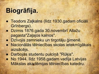 Biogrāfija.
● Teodors Zaļkalns (līdz 1930.gadam oficiāli
  Grīnbergs).
● Dzimis 1876.gada 30.novembrī Allažu
  pagasta"Zaļajos kalnos".
● Dzīvojis zemnieku un tirgotāju ģimenē.
● Nacionālās tēlniecības skolas ietekmīgākais
  aizsācējs.
● Darbojās studentu pulciņā "Rūķis".
● No 1944. līdz 1958.gadam vadīja Latvijas
  Mākslas akadēmijas tēlniecības katedru.
 