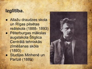 Izglītība.
● Allažu draudzes skola
  un Rīgas pilsētas
  reālskola (1888- 1893)
● Pēterburgas mākslas
  augstskola Štiglica
  Centrālā tehniskās
  zīmēšanas skola
  (1893)
● Studijas Minhenē un
  Parīzē (1889)
 