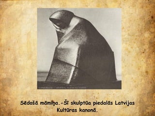 Sēdošā māmiņa.-Šī skulptūa piedalās Latvijas
             Kultūras kanonā.
 