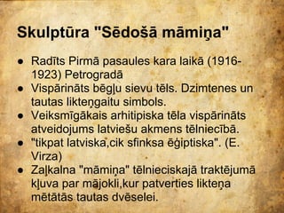 Skulptūra "Sēdošā māmiņa"
● Radīts Pirmā pasaules kara laikā (1916-
  1923) Petrogradā
● Vispārināts bēgļu sievu tēls. Dzimtenes un
  tautas likteņgaitu simbols.
● Veiksmīgākais arhitipiska tēla vispārināts
  atveidojums latviešu akmens tēlniecībā.
● "tikpat latviska,cik sfinksa ēģiptiska". (E.
  Virza)
● Zaļkalna "māmiņa" tēlnieciskajā traktējumā
  kļuva par mājokli,kur patverties likteņa
  mētātās tautas dvēselei.
 