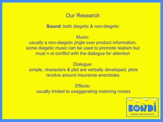 Our Research Sound : both diegetic & non-diegetic Music: usually a non-diegetic jingle over product information;  some diegetic music can be used to promote realism but must n ot conflict with the dialogue   for attention Dialogue: simple, characters & plot are verbally developed; plots revolve around insurance anecdotes Effects: usually limited to exaggerating motoring no ises 