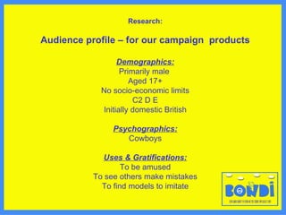 Research: Audience profile – for our campaign  products Demographics: Primarily male  Aged 17+ No socio-economic limits C2 D E Initially domestic British Psychographics: Cowboys Uses & Gratifications: To be amused To see others make mistakes To find models to imitate 