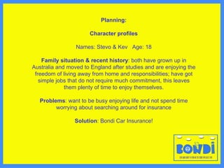 Planning: Character profiles Names: Stevo & Kev  Age: 18 Family situation & recent history : both have grown up in Australia and moved to England after studies and are enjoying the freedom of living away from home and responsibilities; have got simple jobs that do not require much commitment, this leaves them plenty of time to enjoy themselves. Problems : want to be busy enjoying life and not spend time worrying about searching around for insurance Solution : Bondi Car Insurance! 