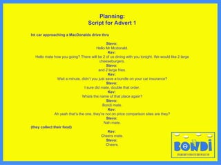 Planning: Script for Advert 1 Int car approaching a MacDonalds drive thru Stevo:  Hello Mr Mcdonald. Kev:  Hello mate how you going? There will be 2 of us dining with you tonight. We would like 2 large cheeseburgers. Stevo:  and 2 large fries. Kev:  Wait a minute, didn ’ t you just save a bundle on your car insurance? Stevo:  I sure did mate, double that order. Kev:  Whats the name of that place again? Stevo:  Bondi mate. Kev:  Ah yeah that ’ s the one, they ’ re not on price comparison sites are they? Stevo:  Nah mate. (they collect their food) Kev:  Cheers mate. Stevo:  Cheers. 