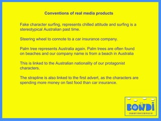 Conventions of real media products   Fake character surfing, represents chilled attitude and surfing is a stereotypical Australian past time.  Steering wheel to connote to a car insurance company.  Palm tree represents Australia again. Palm trees are often found on beaches and our company name is from a beach in Australia  This is linked to the Australian nationality of our protagonist characters.  The strapline is also linked to the first advert, as the characters are spending more money on fast food than car insurance. 