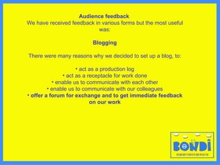 Audience feedback   We have received feedback in various forms but the most useful was: Blogging There were many reasons why we decided to set up a blog, to: act as a production log act as a receptacle for work done enable us to communicate with each other enable us to communicate with our colleagues offer a forum for exchange and to get immediate feedback on our work 