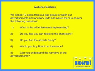 Audience feedback   We Asked 10 peers from our age group to watch our advertisements and ancillary texts and asked them to answer the following questions:   1) What is the advertisements representing?  2) Do you feel you can relate to the characters? 3) Do you find the adverts funny? 4) Would you buy Bondi car insurance? 5) Can you understand the narrative of the  advertisements? 