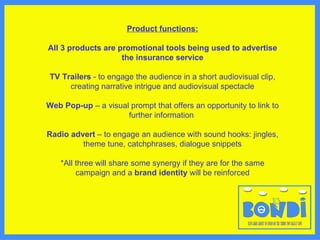 Product functions: All 3 products are  promotional tools being used to advertise the insurance service TV Trailers  - to engage the audience in a short audiovisual clip, creating narrative intrigue and audiovisual spectacle Web Pop-up  – a visual prompt that offers an opportunity to link to further information   Radio advert  – to engage an audience with sound hooks: jingles, theme tune, catchphrases, dialogue snippets *All three will share some synergy if they are for the same campaign and a  brand identity  will be reinforced 