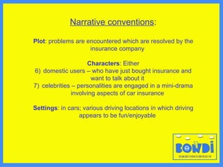 Narrative conventions : Plot : problems are encountered which are resolved by the insurance company Characters : Either domestic users – who have just bought insurance and want to talk about it celebrities – personalities are engaged in a mini-drama involving aspects of car insurance Settings : in cars; various driving locations in which driving appears to be fun/enjoyable 