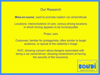 Our Research Mise-en-scene : used to promote realism via verisimilitude Locations: interior/exterior of cars; various driving locations in which driving appears to be fun/enjoyable Props: cars Costumes: familiar for protagonists; often similar to target audience, or typical of the celebrity ’s image NVC: showing concern about dangers associated with being a car owner/driver; showing contentment at having the security of the insurance. 