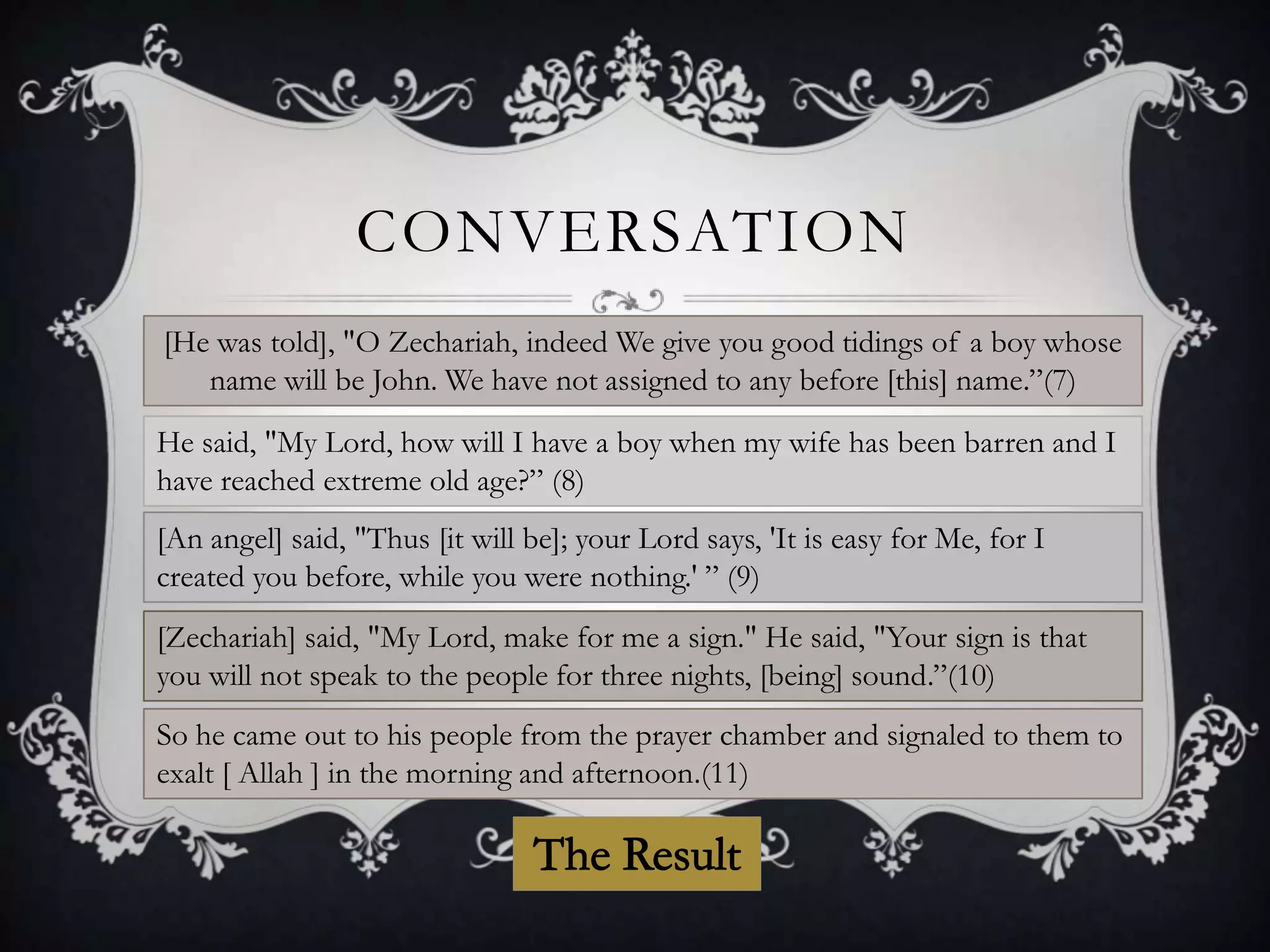 CONVERSATION
[He was told], "O Zechariah, indeed We give you good tidings of a boy whose
name will be John. We have not assigned to any before [this] name.”(7)
He said, "My Lord, how will I have a boy when my wife has been barren and I
have reached extreme old age?” (8)
[An angel] said, "Thus [it will be]; your Lord says, 'It is easy for Me, for I
created you before, while you were nothing.' ” (9)
[Zechariah] said, "My Lord, make for me a sign." He said, "Your sign is that
you will not speak to the people for three nights, [being] sound.”(10)
So he came out to his people from the prayer chamber and signaled to them to
exalt [ Allah ] in the morning and afternoon.(11)

 