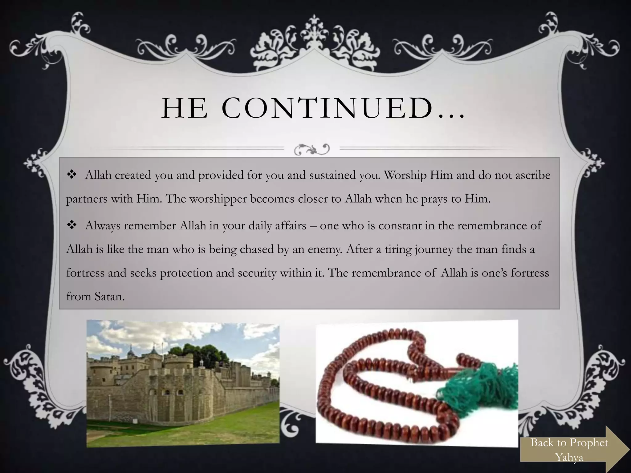 HE CONTINUED…
 Allah created you and provided for you and sustained you. Worship Him and do not ascribe
partners with Him. The worshipper becomes closer to Allah when he prays to Him.
 Always remember Allah in your daily affairs – one who is constant in the remembrance of
Allah is like the man who is being chased by an enemy. After a tiring journey the man finds a
fortress and seeks protection and security within it. The remembrance of Allah is one‟s fortress
from Satan.

Back to Prophet
Yahya

 