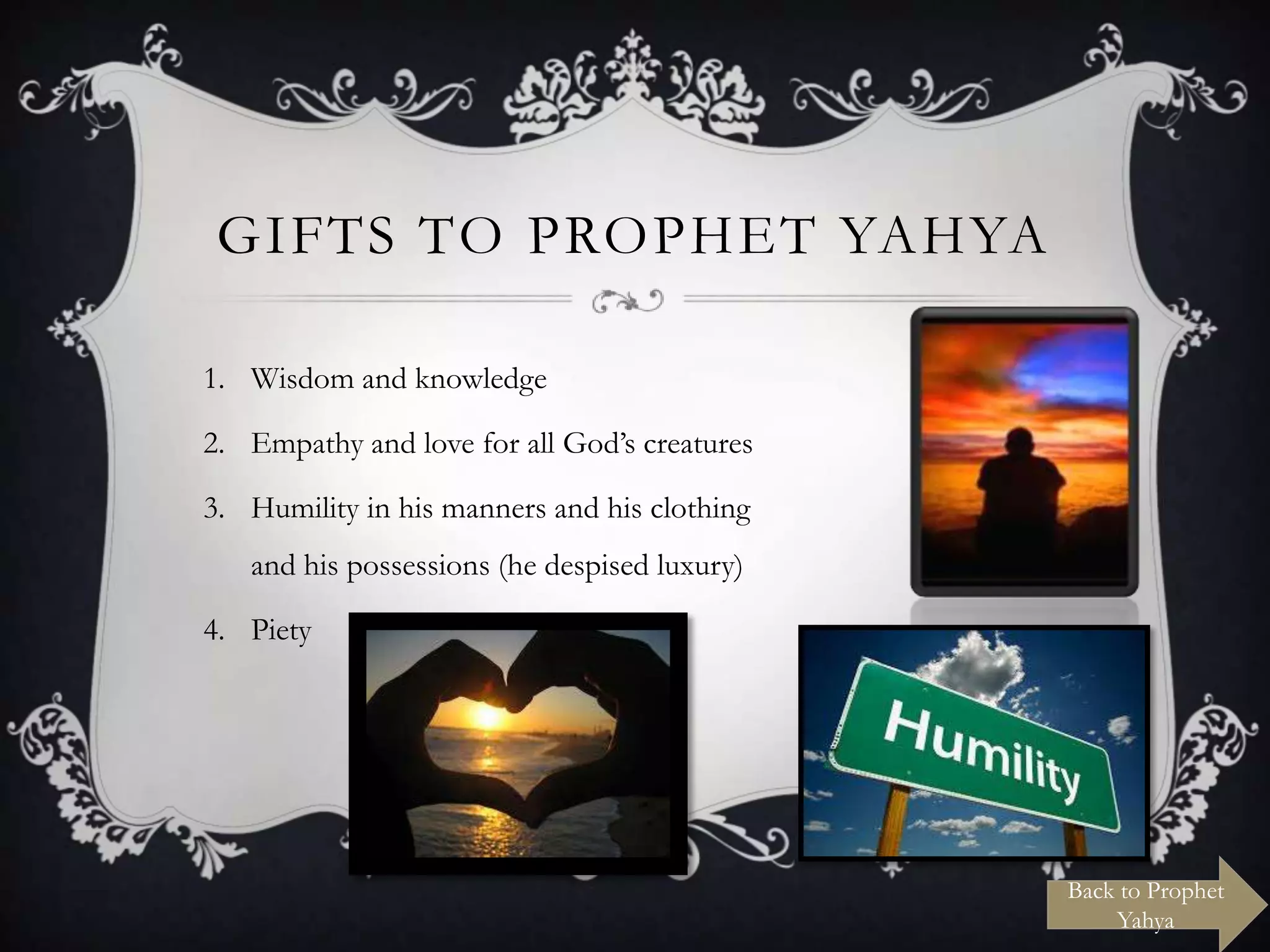 GIFTS TO PROPHET YAHYA
1. Wisdom and knowledge
2. Empathy and love for all God‟s creatures
3. Humility in his manners and his clothing

and his possessions (he despised luxury)
4. Piety

Back to Prophet
Yahya

 