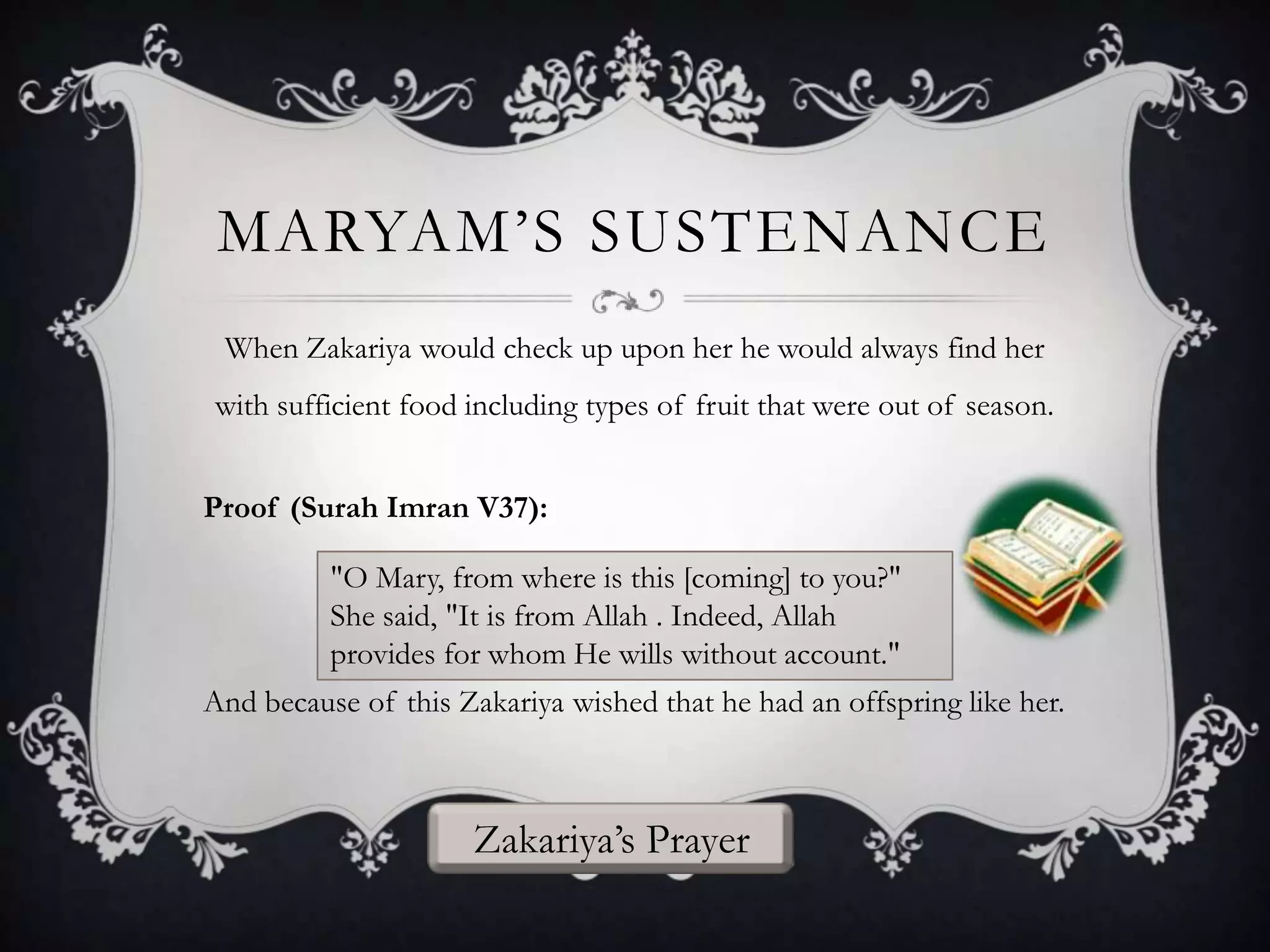 MARYAM‟S SUSTENANCE
When Zakariya would check up upon her he would always find her
with sufficient food including types of fruit that were out of season.
Proof (Surah Imran V37):
"O Mary, from where is this [coming] to you?"
She said, "It is from Allah . Indeed, Allah
provides for whom He wills without account."
And because of this Zakariya wished that he had an offspring like her.

Zakariya‟s Prayer

 