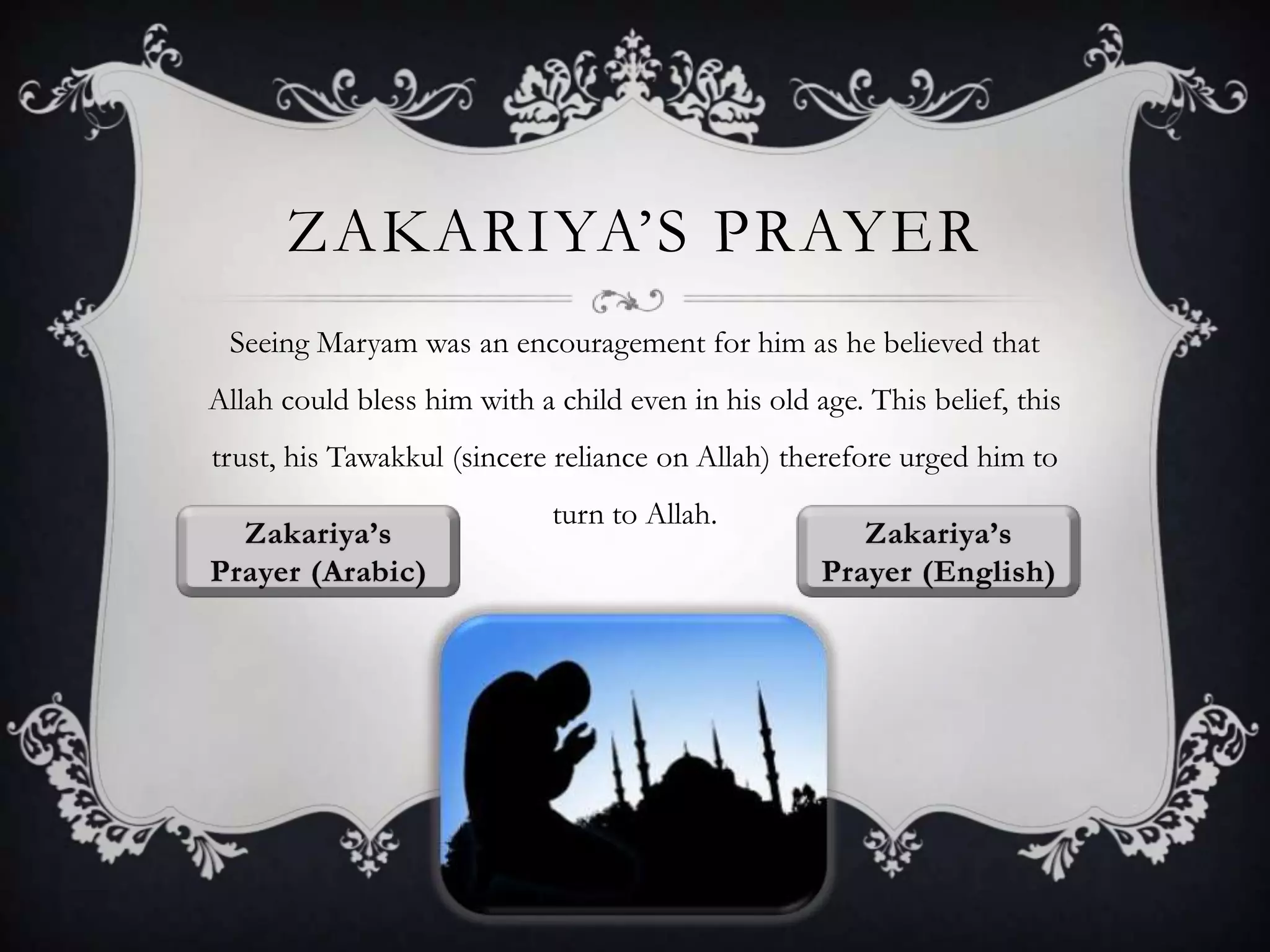 ZAKARIYA‟S PRAYER
Seeing Maryam was an encouragement for him as he believed that
Allah could bless him with a child even in his old age. This belief, this
trust, his Tawakkul (sincere reliance on Allah) therefore urged him to
turn to Allah.

 