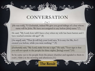 CONVERSATION
[He was told], "O Zechariah, indeed We give you good tidings of a boy whose
name will be John. We have not assigned to any before [this] name.”(7)
He said, "My Lord, how will I have a boy when my wife has been barren and I
have reached extreme old age?” (8)
[An angel] said, "Thus [it will be]; your Lord says, 'It is easy for Me, for I
created you before, while you were nothing.' ” (9)
[Zechariah] said, "My Lord, make for me a sign." He said, "Your sign is that
you will not speak to the people for three nights, [being] sound.”(10)
So he came out to his people from the prayer chamber and signaled to them to
exalt [ Allah ] in the morning and afternoon.(11)

 