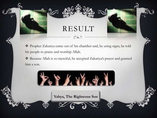 RESULT
 Prophet Zakariya came out of his chamber and, by using signs, he told
his people to praise and worship Allah.
 Because Allah is so merciful, he accepted Zakariya‟s prayer and granted
him a son.

Yahya, The Righteous Son

 