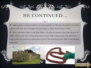 HE CONTINUED…
 Allah created you and provided for you and sustained you. Worship Him and do not ascribe
partners with Him. The worshipper becomes closer to Allah when he prays to Him.
 Always remember Allah in your daily affairs – one who is constant in the remembrance of
Allah is like the man who is being chased by an enemy. After a tiring journey the man finds a
fortress and seeks protection and security within it. The remembrance of Allah is one‟s fortress
from Satan.

Back to Prophet
Yahya

 