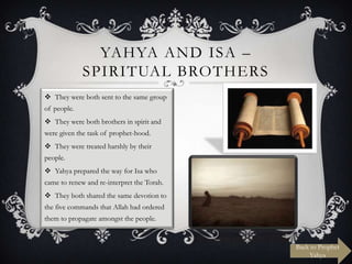 YAHYA AND ISA –
SPIRITUAL BROTHERS
 They were both sent to the same group
of people.
 They were both brothers in spirit and
were given the task of prophet-hood.
 They were treated harshly by their
people.
 Yahya prepared the way for Isa who
came to renew and re-interpret the Torah.
 They both shared the same devotion to
the five commands that Allah had ordered
them to propagate amongst the people.

Back to Prophet
Yahya

 