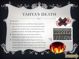 YAHYA‟S DEATH
The story goes…

 Herod(provincial leader under Roman Empire) wanted to
marry his niece because she was very pretty and he wanted
the approval of Prophet Yahya as marrying the niece was
prohibited in Judaism. The Prophet didn‟t approve of this.
 Herod‟s wife herself was evil and convinced him to

kill(behead) the Prophet so she could marry her uncle.
 Herod sent his soldiers to kill the Prophet whilst he was
praying. And shortly after that the same group killed Prophet
Zakariya. These two martyred Prophets were said to be “the
Martyr, and the son of the Martyr” by Prophet Muhammad.

Back to Prophet
Yahya

 
