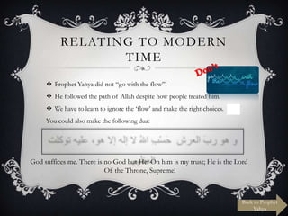 RELATING TO MODERN
TIME
 Prophet Yahya did not “go with the flow”.
 He followed the path of Allah despite how people treated him.
 We have to learn to ignore the „flow‟ and make the right choices.
You could also make the following dua:

God suffices me. There is no God but He: On him is my trust; He is the Lord
Of the Throne, Supreme!

Back to Prophet
Yahya

 