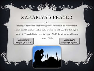 ZAKARIYA‟S PRAYER
Seeing Maryam was an encouragement for him as he believed that
Allah could bless him with a child even in his old age. This belief, this
trust, his Tawakkul (sincere reliance on Allah) therefore urged him to
turn to Allah.

 