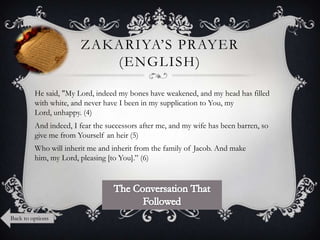 ZAKARIYA‟S PRAYER
(ENGLISH)
He said, "My Lord, indeed my bones have weakened, and my head has filled
with white, and never have I been in my supplication to You, my
Lord, unhappy. (4)
And indeed, I fear the successors after me, and my wife has been barren, so
give me from Yourself an heir (5)
Who will inherit me and inherit from the family of Jacob. And make
him, my Lord, pleasing [to You].” (6)

Back to options

 