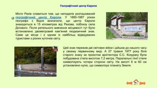 Географічний центр Європи
Місто Рахів славиться тим, що неподалік розташований
географічний центр Європи. У 1885-1887 роках
географи з Відня визначили, що центр Європи
знаходиться в 15 кілометрах від Рахова, поблизу села
Ділового. Після ретельного вивчення місцевості тут було
встановлено двометровий кам’яний геодезичний знак.
Саме це місце і є одним із найбільш відвідуваних
туристами з різних куточків світу.
Цей знак пережив дві світових війни і дійшов до нашого часу
у своєму первинному виді. А 27 травня 1977 року біля
старого знаку за проєктом архітектора С.С. Козураку була
побудована стела висотою 7,2 метра. Паралельні лінії стели
символізують чотири сторони світу. На висоті 6 м 60 см
установлено кулю, що символізує планету Земля.
 