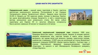 Ужанський національний природний парк створено 1999 року.
Природне багатство парку – унікальні букові, яворові та ялицеві праліси,
джерела мінеральних вод, карстові печери й навіть місце падіння
метеорита. Це чудове місце для зеленого туризму, туристичних походів,
знайомства з природою. З 2007 року він включений до списку Всесвітньої
природної спадщини ЮНЕСКО «Букові праліси Карпат». Сьогодні парк є
членом Європейської федерації природно-заповідних територій
«Європарк» та єдиного в світі Міжнародного біосферного резервату
«Східні Карпати».
Середнянський замок – єдиний замок тамплієрів в Україні, пам’ятка
архітектури національного значення. Розташований в смт Середнє
Ужгородського району Закарпатської області. Зведена вежа протягом
XI-XIII ст. Входить до 100 чудесних замків, палаців та фортець України.
Це єдина фортифікаційна споруда Закарпаття, в якій у незакінченому
вигляді залишилися риси романського стилю. Він являє собою
характерну для Європи ХІІ ст. могутню оборонну чотирикутну
башту-донжон заввишки 20 метрів та товщиною в 2,6 метра.
ЦІКАВІ ФАКТИ ПРО ЗАКАРПАТТЯ
 