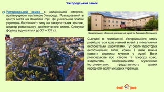 Ужгородський замок
Ужгородський замок є найціннішою історико-
архітекрурною пам’яткою Ужгорода. Розташований в
центрі міста на Замковій горі. Це унікальний зразок
укріплень бастіонного типу на закарпатських землях,
шедевр романського архітектурного стилю. Споруди
фортеці відносяться до XII – XIII ст.
Сьогодні в приміщенні Ужгородського замку
розміщується краєзнавчий музей з унікальними
експонатами і раритетами. Тут безліч просторих
експозиційних залів, кожен з яких можна
назвати окремим музеєм у музеї. Вони
розповідають про історію та природу краю,
знайомлять національними музичними
інструментами, представляють зразки
народного одягу місцевих українців.
Закарпатський обласний краєзнавчий музей ім. Тиводара Легоцького
 