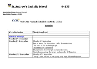 St. Andrew’s Catholic School 64135
Candidate Name: Zakary Winsall
Candidate Number: 2144
Unit G321: Foundation Portfolio in Media Studies
Schedule
Week Beginning Work Completed
Summer Holidays
Monday 1st September
Monday 8th September Monday 8th September
Learnt about the front cover codes & conventions.
The start of the planning stage.
Thursday 11th September
I have learnt about target audience theories.
Started completing the target audience for Q Magazine.
Monday 15th September Monday 15th September
Today I have started to set up my blog page. I have chosen an
 