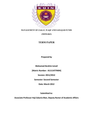 MANAGEMENT OF ZAKAT, WAQF AND SADAQAH FUNDS

                             (MIFB 6063)



                          TERM PAPER




                             Prepared by



                       Mohamed Ibrahim Ismail

                   [Matric Number: A1111477M04]

                         Session: 2011/2012

                     Semester: Second Semester

                          Date: March 2012



                            Submitted to:

Associate Professor Haji Zakaria Man, Deputy Rector of Academic Affairs
 