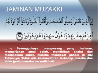 JAMINAN MUZAKKI
[2:277] Sesungguhnya orang-orang yang beriman,
mengerjakan amal saleh, mendirikan shalat dan
menunaikan zakat, mereka mendapat pahala di sisi
Tuhannya. Tidak ada kekhawatiran terhadap mereka dan
tidak (pula) mereka bersedih hati.
 