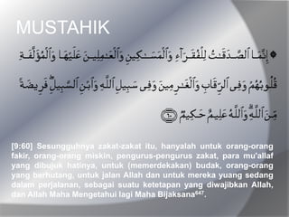 MUSTAHIK
[9:60] Sesungguhnya zakat-zakat itu, hanyalah untuk orang-orang
fakir, orang-orang miskin, pengurus-pengurus zakat, para mu'allaf
yang dibujuk hatinya, untuk (memerdekakan) budak, orang-orang
yang berhutang, untuk jalan Allah dan untuk mereka yuang sedang
dalam perjalanan, sebagai suatu ketetapan yang diwajibkan Allah,
dan Allah Maha Mengetahui lagi Maha Bijaksana647.
 