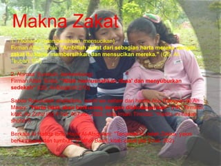 Makna Zakat
1. Thoharoh (membersihkan, mensucikan)
Firman Allah Ta'ala: "Ambillah zakat dari sebagian harta mereka dengan
zakat itu kamu membersihkan dan mensucikan mereka." (QS. At-
Taubah:103)
2. Namaa' (tumbuh, berkembang)
Firman Allah Ta'ala: "Allah memusnahkan ribaa' dan menyuburkan
sedekah" (QS. Al-Baqarah:276)
Sabda Rasulullah shallallahu 'alaihi wa sallam dari hadits Abu Rabsyah Al-An
Maary: "Harta tidak akan berkurang dengan dishodaqohkan" (HR. Tirmidzi,
kitab Az Zuhd jilid 4 hal. 487 no. 2325, kata Imam Tirmidzi: "Hadits ini hasan
shohih")
Berkata Al Hafidz Ibnu Hajar Al-Atsqolani: "Tanaman itu telah Zakka, yakni
berkembang dan tumbuh" (Fathul Baari, kitab zakat jilid 3 hal. 262)
 