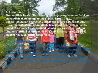Makna Lanjutan
3. Al-Barokah
Firman Allah Ta'ala: "Dan barang apa saja yang kamu nafkahkan
maka Allah akan menggantinya" (QS. Saba' : 39)
Sabda Rasulullah shallallahu 'alaihi wa sallam dari hadits Abu
Hurairoh radhiallohu anhu: Allah Ta'ala berfirman dalam hadits
qudsi: "Hai anak Adam berinfaklah niscaya Aku akan berinfak
untukmu" (HR. Bukhori no. 4684, Kitab Tafsir surat Hud 8 : 352;
Muslim no. 2305, Kitab Zakat 7:81)
4. Al-Madh (Pujian)
Dalam hadits Abu Hurairoh tentang kisah Zainab
Ummul Mukminin: " . . . Bahwa Zainab namanya adalah
Barroh maka dikatakan 'dia memuji dirinya' maka
Rasulullah shallallahu 'alaihi wa sallam menamainya
Zainab." (HR. Muslim, Kitab Al Azab Juz 14, hal. 346 no.
5572)
 