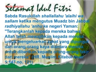 Hadis lanjutan
Sabda Rasulullah shallallahu 'alaihi wa
sallam ketika mengutus Muadz bin Jabbal
radhiyallahu 'anhu ke negeri Yaman:
"Terangkanlah kepada mereka bahwa
Allah telah mewajibkan kepada mereka
untuk mengeluarkan zakat yang dipungut
dari orang-orang kaya diantara mereka
untuk diberikan kepada orang-orang fakir
dari mereka" (HR. Muslim Kitabul Iman
1:147 no. 121)
 