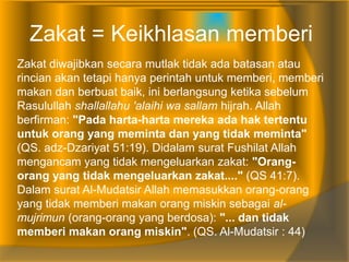 Zakat = Keikhlasan memberi
Zakat diwajibkan secara mutlak tidak ada batasan atau
rincian akan tetapi hanya perintah untuk memberi, memberi
makan dan berbuat baik, ini berlangsung ketika sebelum
Rasulullah shallallahu 'alaihi wa sallam hijrah. Allah
berfirman: "Pada harta-harta mereka ada hak tertentu
untuk orang yang meminta dan yang tidak meminta"
(QS. adz-Dzariyat 51:19). Didalam surat Fushilat Allah
mengancam yang tidak mengeluarkan zakat: "Orang-
orang yang tidak mengeluarkan zakat...." (QS 41:7).
Dalam surat Al-Mudatsir Allah memasukkan orang-orang
yang tidak memberi makan orang miskin sebagai al-
mujrimun (orang-orang yang berdosa): "... dan tidak
memberi makan orang miskin". (QS. Al-Mudatsir : 44)
 