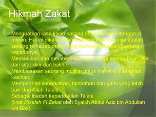 Hikmah Zakat
Menguatkan rasa kasih sayang antara si kaya dengan si
miskin. Hal ini dikarenakan fitrahnya jiwa manusia adalah
senang terhadap orang yang berbuat kebaikan (berjasa
kepadanya).
Mensucikan dan membersihkan jiwa serta menjauhkan jiwa
dari sifat kikir dan bakhil.
Membiasakan seorang muslim untuk memiliki sifat belas
kasihan.
Memperoleh keberkahan, tambahan dan ganti yang lebih
baik dari Allah Ta'ala.
Sebagai ibadah kepada Allah Ta'ala
(lihat Risalah Fi Zakat oleh Syaikh Abdul Aziz bin Abdullah
bin Baz).
 